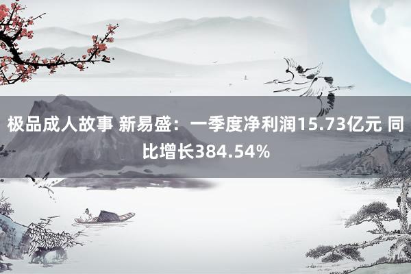 极品成人故事 新易盛：一季度净利润15.73亿元 同比增长384.54%