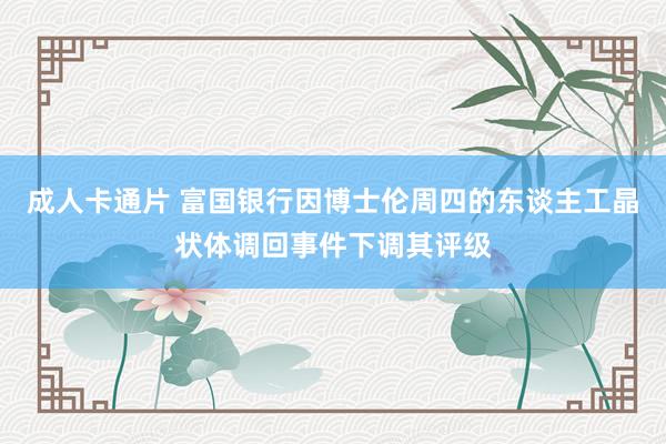 成人卡通片 富国银行因博士伦周四的东谈主工晶状体调回事件下调其评级
