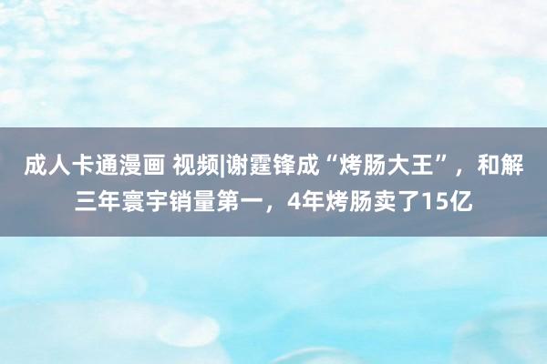 成人卡通漫画 视频|谢霆锋成“烤肠大王”，和解三年寰宇销量第一，4年烤肠卖了15亿