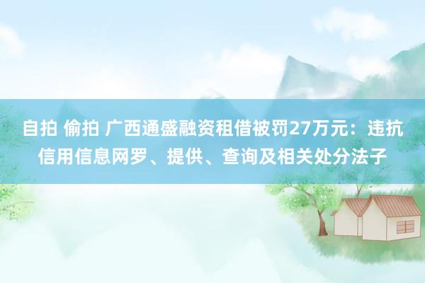 自拍 偷拍 广西通盛融资租借被罚27万元：违抗信用信息网罗、提供、查询及相关处分法子