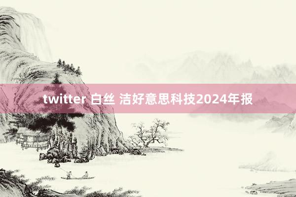 twitter 白丝 洁好意思科技2024年报