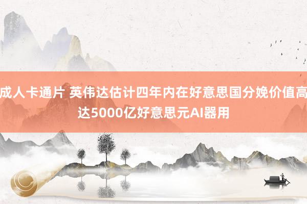 成人卡通片 英伟达估计四年内在好意思国分娩价值高达5000亿好意思元AI器用