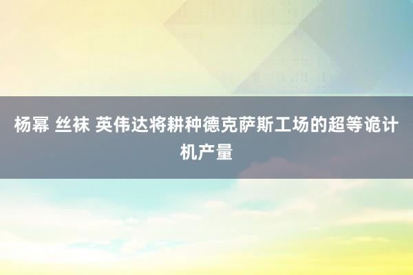 杨幂 丝袜 英伟达将耕种德克萨斯工场的超等诡计机产量