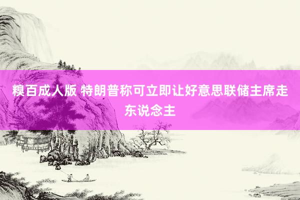 糗百成人版 特朗普称可立即让好意思联储主席走东说念主