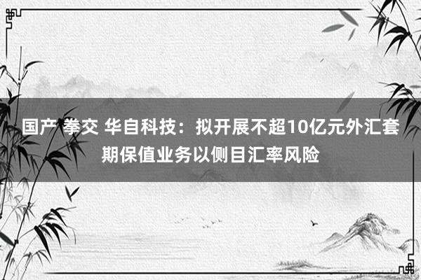 国产 拳交 华自科技：拟开展不超10亿元外汇套期保值业务以侧目汇率风险
