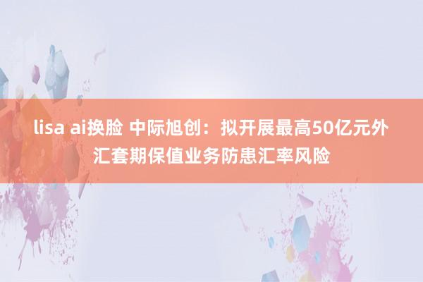 lisa ai换脸 中际旭创：拟开展最高50亿元外汇套期保值业务防患汇率风险