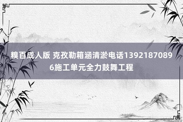 糗百成人版 克孜勒箱涵清淤电话13921870896施工单元全力鼓舞工程