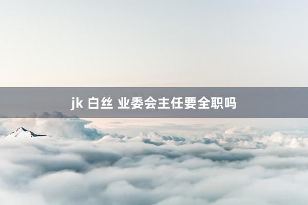 jk 白丝 业委会主任要全职吗