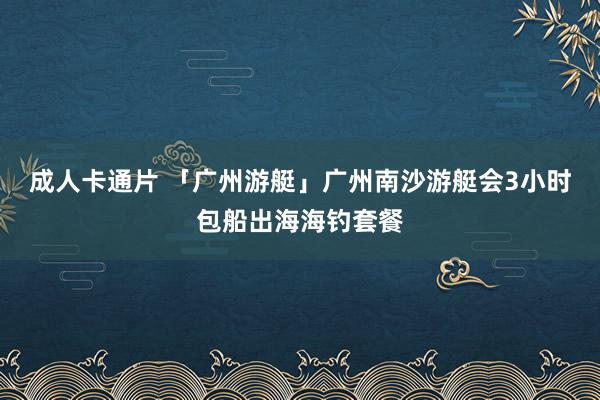 成人卡通片 「广州游艇」广州南沙游艇会3小时包船出海海钓套餐