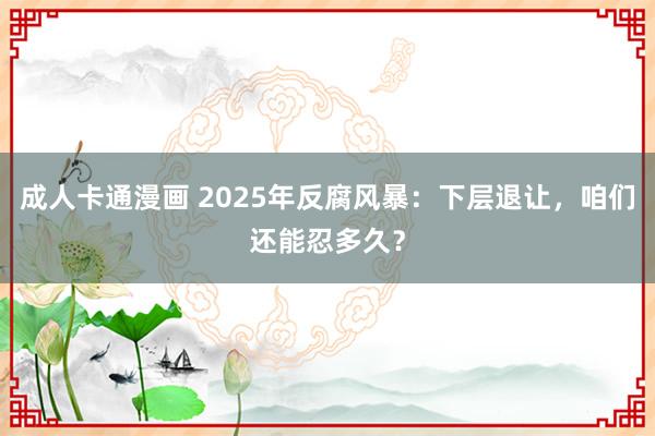 成人卡通漫画 2025年反腐风暴：下层退让，咱们还能忍多久？
