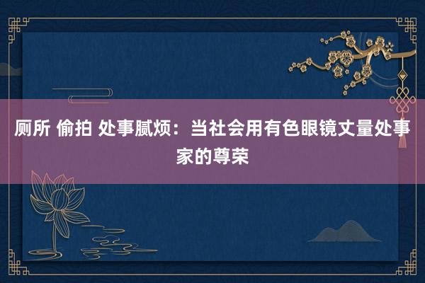 厕所 偷拍 处事腻烦：当社会用有色眼镜丈量处事家的尊荣