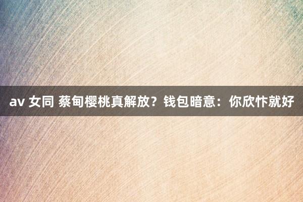 av 女同 蔡甸樱桃真解放？钱包暗意：你欣忭就好