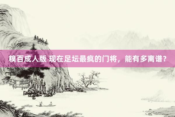 糗百成人版 现在足坛最疯的门将，能有多离谱？