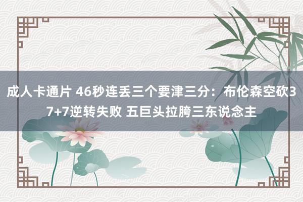 成人卡通片 46秒连丢三个要津三分：布伦森空砍37+7逆转失败 五巨头拉胯三东说念主