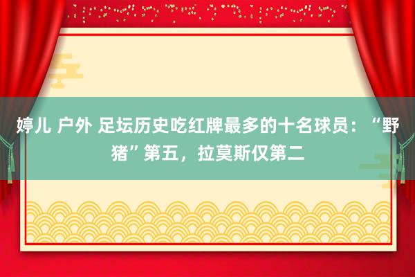 婷儿 户外 足坛历史吃红牌最多的十名球员：“野猪”第五，拉莫斯仅第二