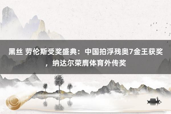 黑丝 劳伦斯受奖盛典：中国拍浮残奥7金王获奖，纳达尔荣膺体育外传奖