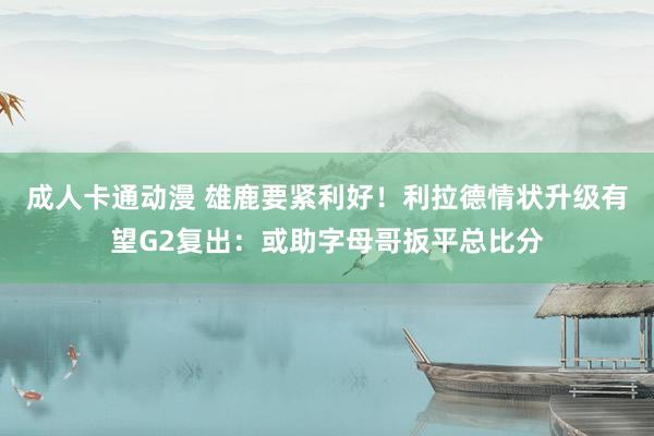 成人卡通动漫 雄鹿要紧利好！利拉德情状升级有望G2复出：或助字母哥扳平总比分