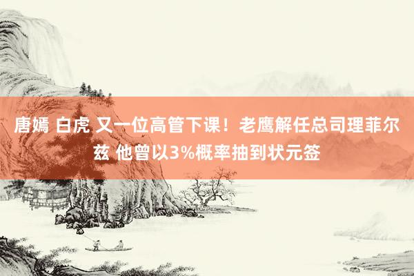 唐嫣 白虎 又一位高管下课！老鹰解任总司理菲尔兹 他曾以3%概率抽到状元签