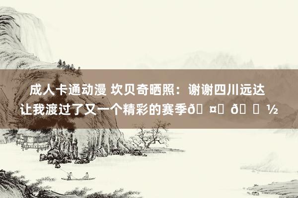 成人卡通动漫 坎贝奇晒照：谢谢四川远达 让我渡过了又一个精彩的赛季🤟🏽