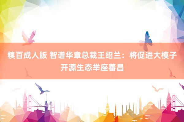 糗百成人版 智谱华章总裁王绍兰：将促进大模子开源生态举座蕃昌