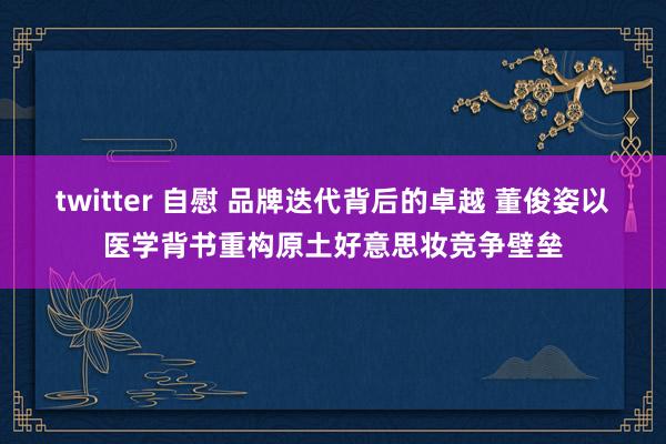 twitter 自慰 品牌迭代背后的卓越 董俊姿以医学背书重构原土好意思妆竞争壁垒