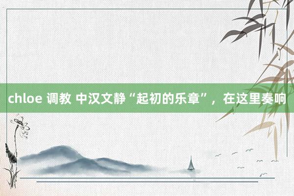 chloe 调教 中汉文静“起初的乐章”，在这里奏响