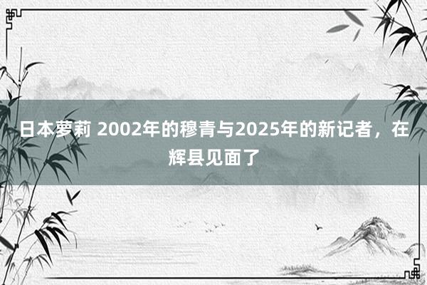 日本萝莉 2002年的穆青与2025年的新记者，在辉县见面了