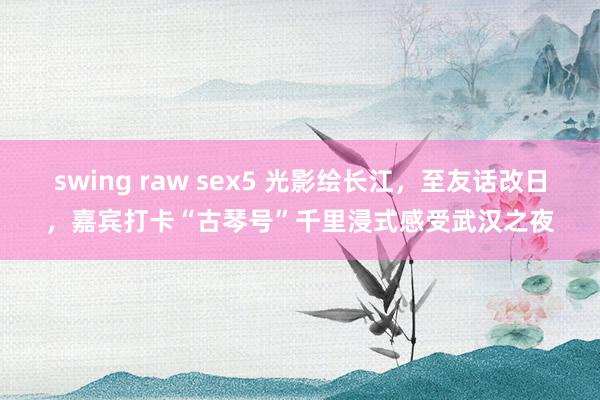 swing raw sex5 光影绘长江，至友话改日，嘉宾打卡“古琴号”千里浸式感受武汉之夜