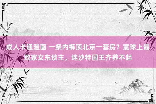成人卡通漫画 一条内裤顶北京一套房？寰球上最败家女东谈主，连沙特国王齐养不起