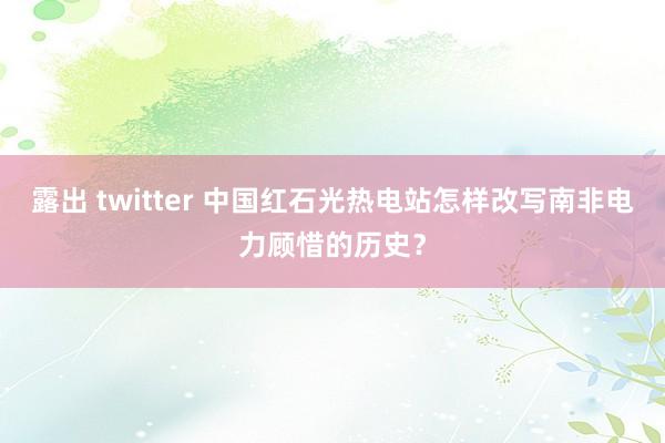 露出 twitter 中国红石光热电站怎样改写南非电力顾惜的历史？