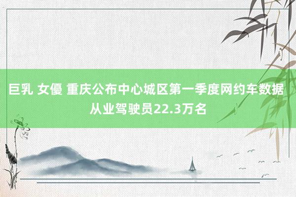 巨乳 女優 重庆公布中心城区第一季度网约车数据 从业驾驶员22.3万名