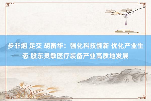 步非烟 足交 胡衡华：强化科技翻新 优化产业生态 股东灵敏医疗装备产业高质地发展