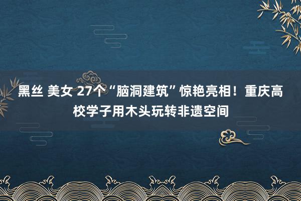 黑丝 美女 27个“脑洞建筑”惊艳亮相！重庆高校学子用木头玩转非遗空间