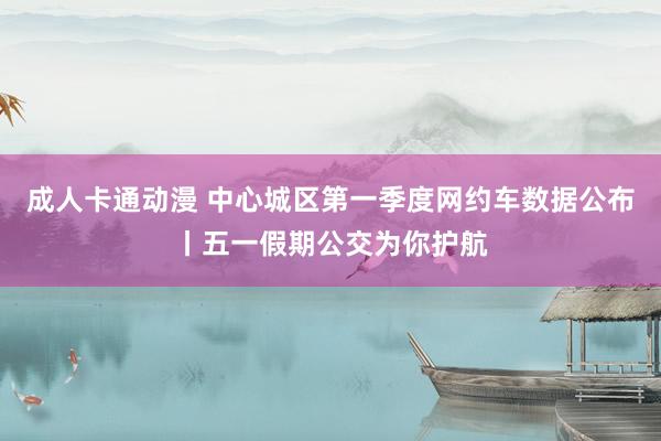 成人卡通动漫 中心城区第一季度网约车数据公布丨五一假期公交为你护航
