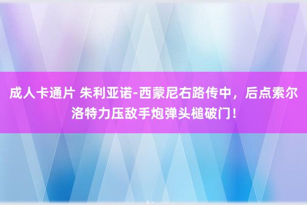 成人卡通片 朱利亚诺-西蒙尼右路传中，后点索尔洛特力压敌手炮弹头槌破门！